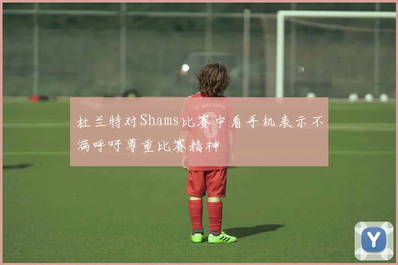 杜兰特对Shams比赛中看手机表示不满呼吁尊重比赛精神