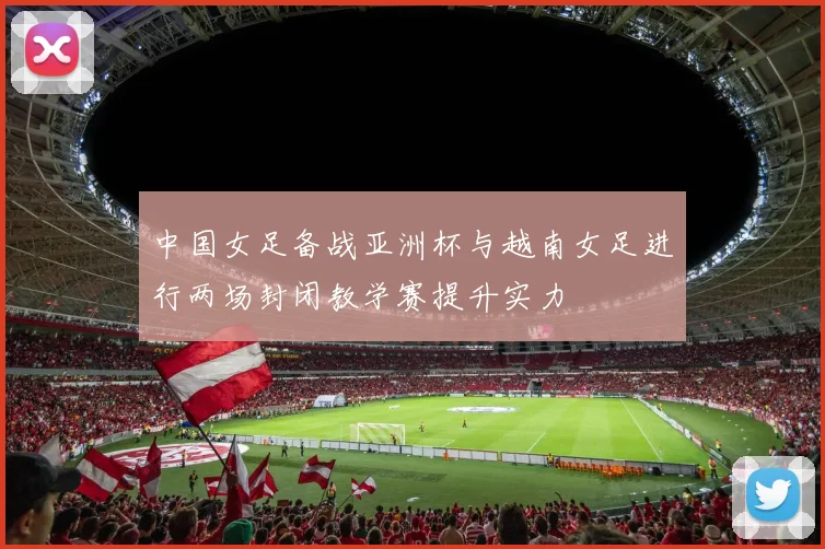 中国女足备战亚洲杯与越南女足进行两场封闭教学赛提升实力