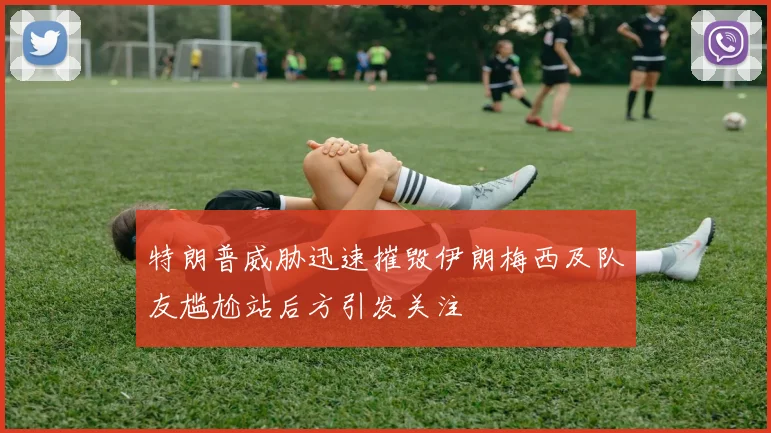 特朗普威胁迅速摧毁伊朗梅西及队友尴尬站后方引发关注