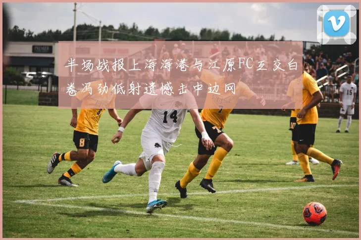 半场战报上海海港与江原FC互交白卷冯劲低射遗憾击中边网