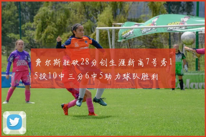 费尔斯狂砍28分创生涯新高7号秀15投10中三分6中5助力球队胜利