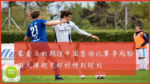 蒙哥马利期待中国首场比赛争冠盼明天捧起奖杯的特别时刻