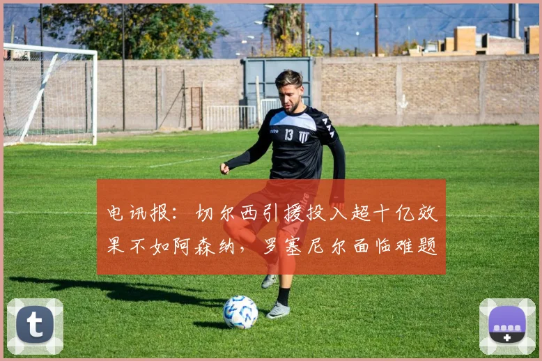 电讯报：切尔西引援投入超十亿效果不如阿森纳，罗塞尼尔面临难题