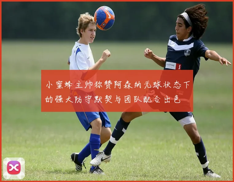 小蜜蜂主帅称赞阿森纳无球状态下的强大防守默契与团队配合出色