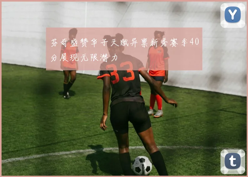 芬奇盛赞华子天赋异禀新秀赛季40分展现无限潜力