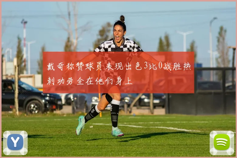 戴奇称赞球员表现出色3比0战胜热刺功劳全在他们身上