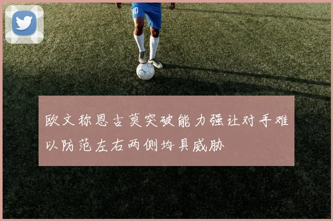 欧文称恩古莫突破能力强让对手难以防范左右两侧均具威胁