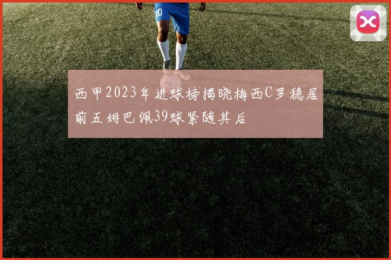 西甲2023年进球榜揭晓梅西C罗稳居前五姆巴佩39球紧随其后
