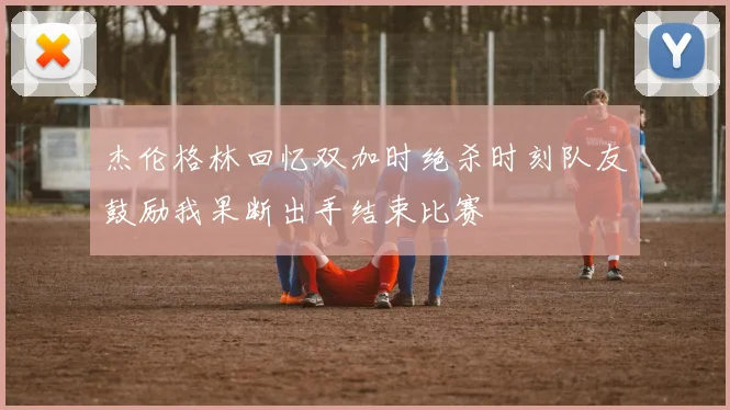 杰伦格林回忆双加时绝杀时刻队友鼓励我果断出手结束比赛