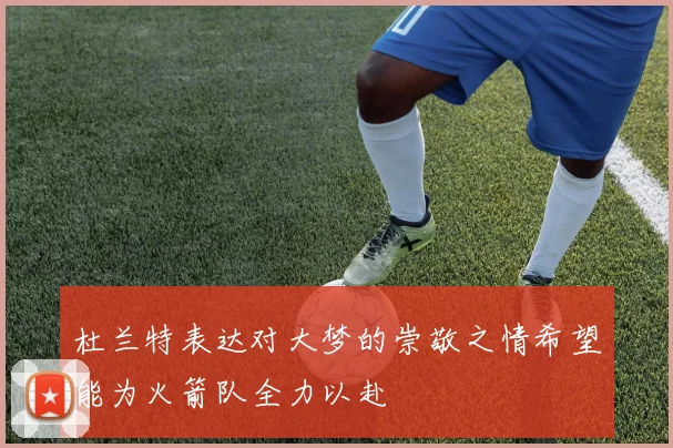杜兰特表达对大梦的崇敬之情希望能为火箭队全力以赴