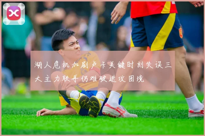 湖人危机加剧卢卡关键时刻失误三大主力联手仍难破进攻困境