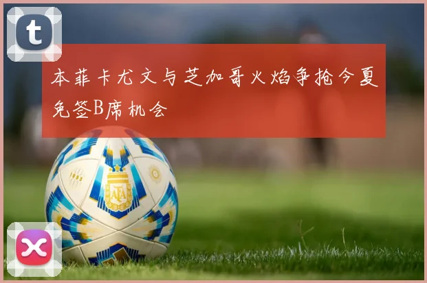 本菲卡尤文与芝加哥火焰争抢今夏免签B席机会