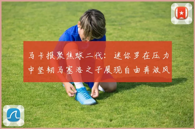 马卡报聚焦球二代：迷你罗在压力中坚韧马塞洛之子展现自由奔放风采