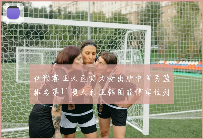 世预赛亚大区实力榜出炉中国男篮排名第11澳大利亚韩国菲律宾位列前三