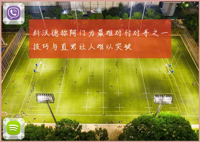 科沃德称阿门为最难对付对手之一技巧与直觉让人难以突破