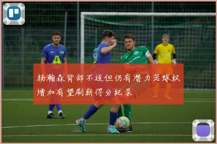 杨瀚森背部不适但仍有潜力若球权增加有望刷新得分纪录