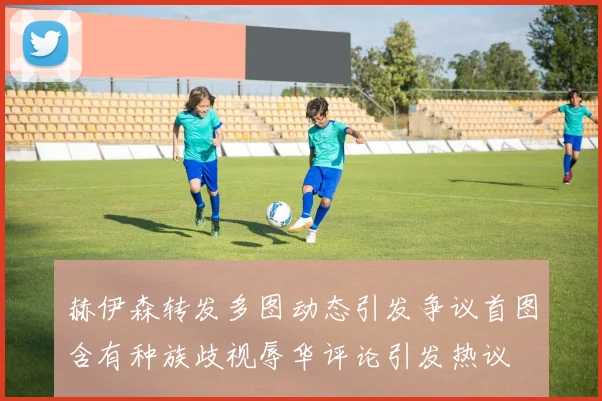 赫伊森转发多图动态引发争议首图含有种族歧视辱华评论引发热议
