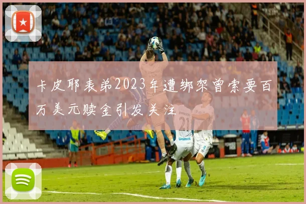 卡皮耶表弟2023年遭绑架曾索要百万美元赎金引发关注