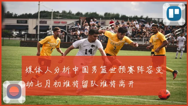 媒体人分析中国男篮世预赛阵容变动七月初谁将留队谁将离开