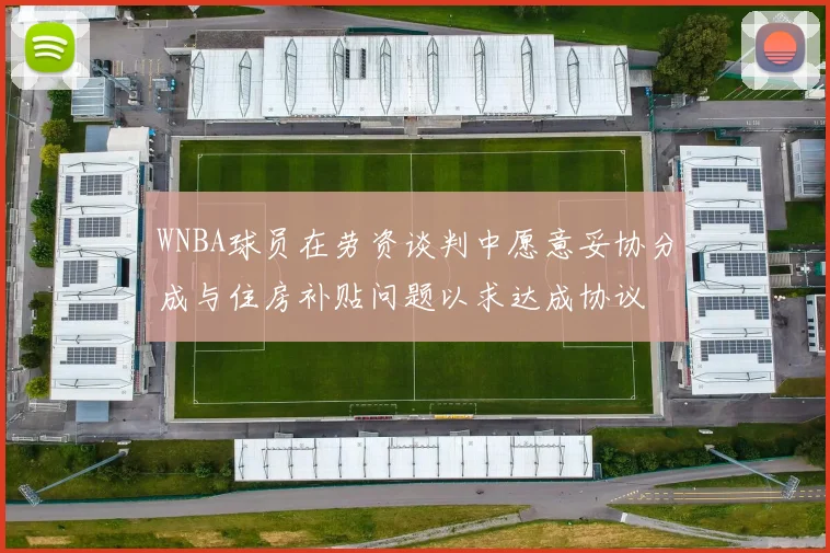 WNBA球员在劳资谈判中愿意妥协分成与住房补贴问题以求达成协议